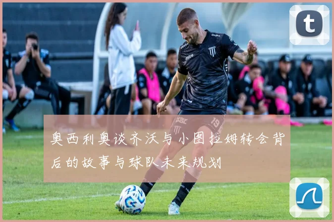 奥西利奥谈齐沃与小图拉姆转会背后的故事与球队未来规划
