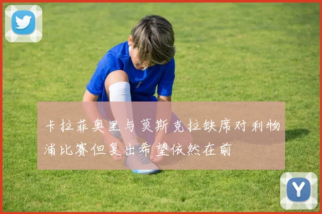 卡拉菲奥里与莫斯克拉缺席对利物浦比赛但复出希望依然在前