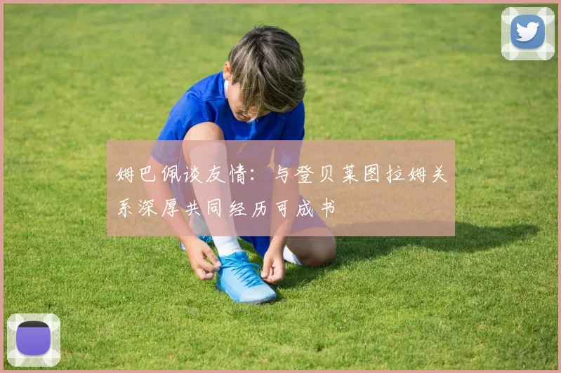 姆巴佩谈友情：与登贝莱图拉姆关系深厚共同经历可成书