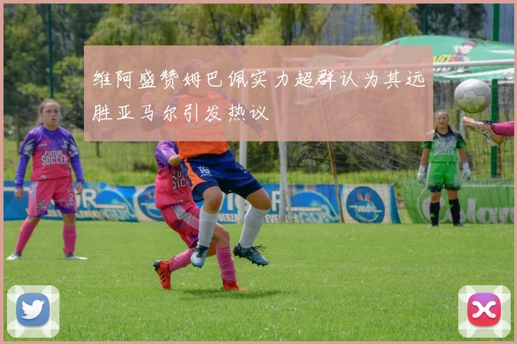 维阿盛赞姆巴佩实力超群认为其远胜亚马尔引发热议