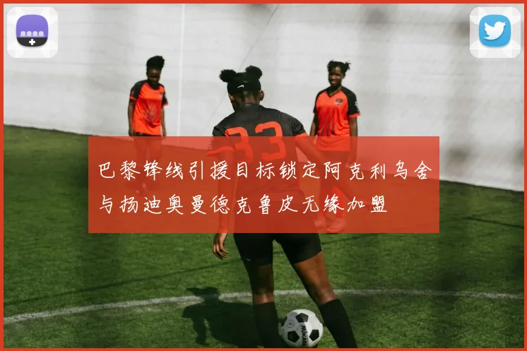巴黎锋线引援目标锁定阿克利乌舍与扬迪奥曼德克鲁皮无缘加盟