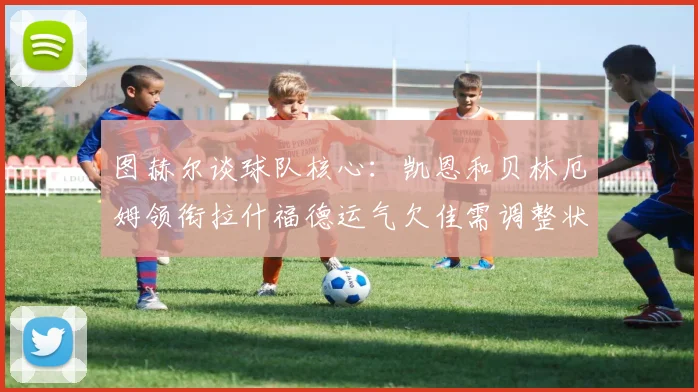 图赫尔谈球队核心：凯恩和贝林厄姆领衔拉什福德运气欠佳需调整状态