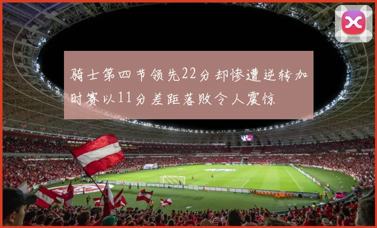 骑士第四节领先22分却惨遭逆转加时赛以11分差距落败令人震惊