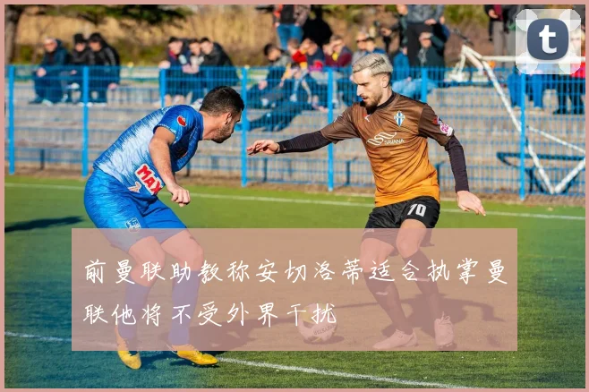 前曼联助教称安切洛蒂适合执掌曼联他将不受外界干扰