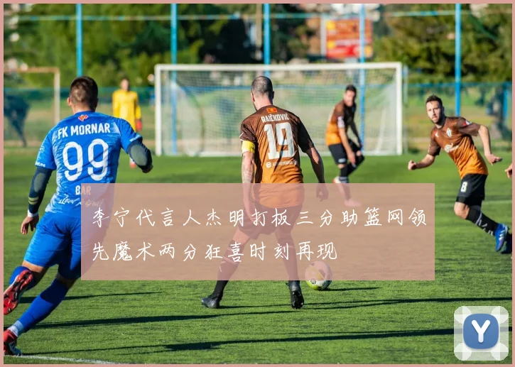 李宁代言人杰明打板三分助篮网领先魔术两分狂喜时刻再现