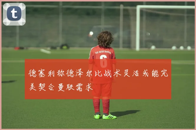 德塞利称德泽尔比战术灵活或能完美契合曼联需求