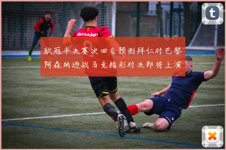 欧冠半决赛次回合预测拜仁对巴黎阿森纳迎战马竞精彩对决即将上演
