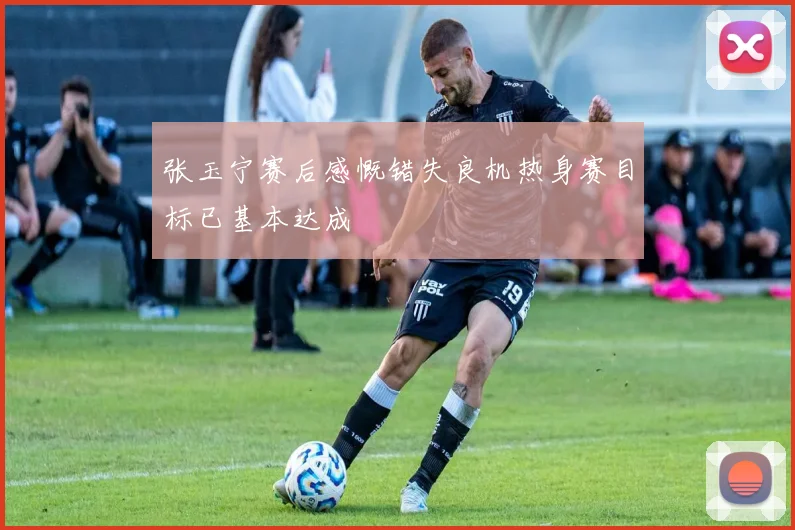 张玉宁赛后感慨错失良机热身赛目标已基本达成