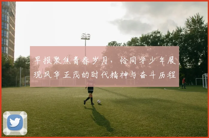 早报聚焦青春岁月，恰同学少年展现风华正茂的时代精神与奋斗历程
