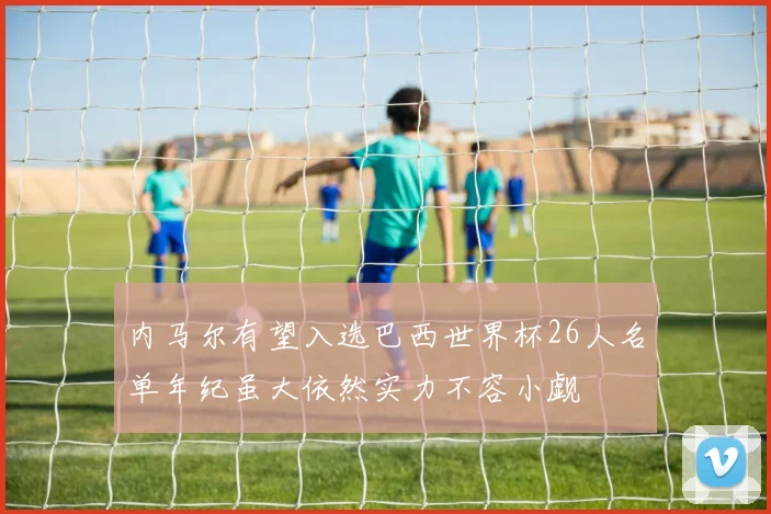 内马尔有望入选巴西世界杯26人名单年纪虽大依然实力不容小觑