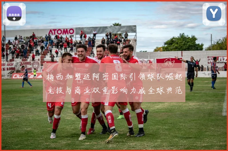 梅西加盟迈阿密国际引领球队崛起竞技与商业双重影响力成全球典范
