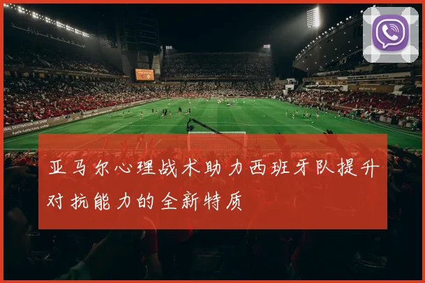 亚马尔心理战术助力西班牙队提升对抗能力的全新特质