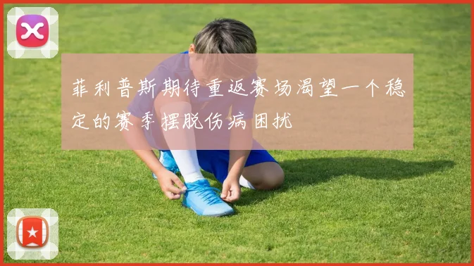 菲利普斯期待重返赛场渴望一个稳定的赛季摆脱伤病困扰