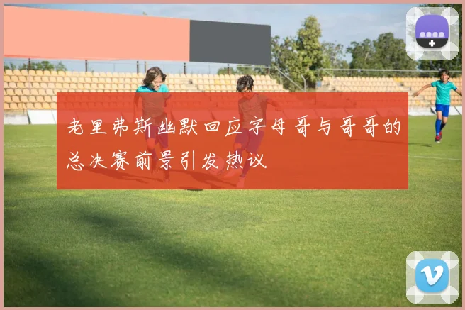 老里弗斯幽默回应字母哥与哥哥的总决赛前景引发热议