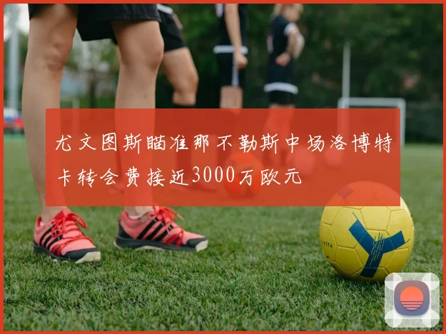 尤文图斯瞄准那不勒斯中场洛博特卡转会费接近3000万欧元