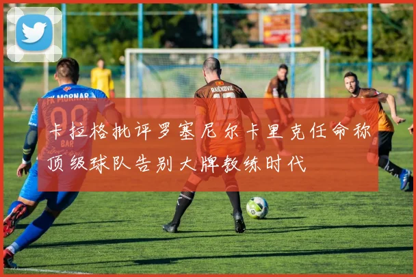 卡拉格批评罗塞尼尔卡里克任命称顶级球队告别大牌教练时代