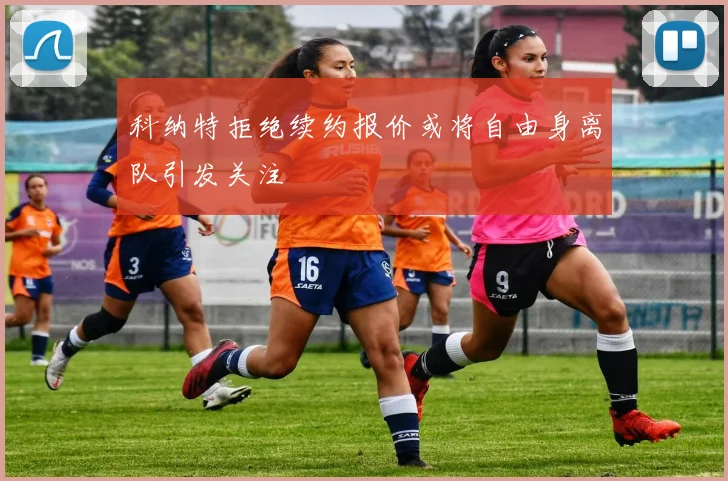 科纳特拒绝续约报价或将自由身离队引发关注