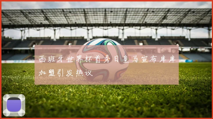 西班牙世界杯首秀日皇马宣布库库加盟引发热议