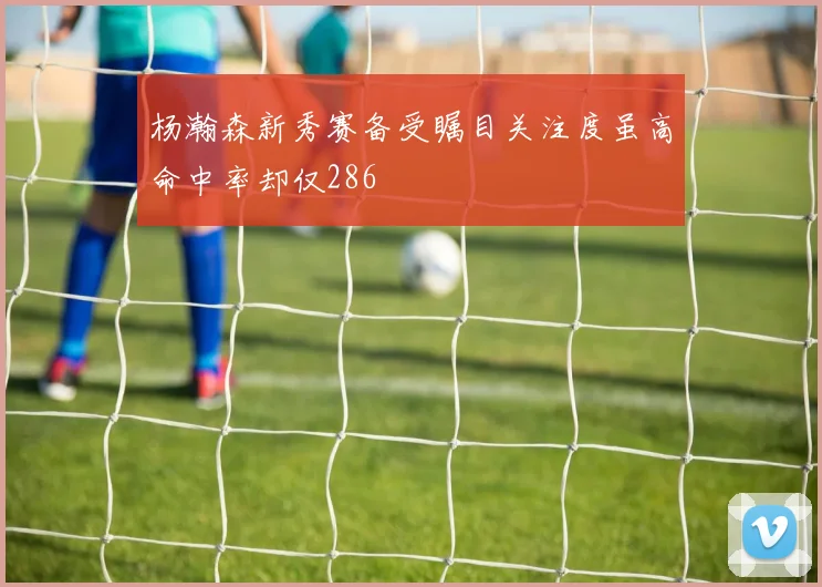 杨瀚森新秀赛备受瞩目关注度虽高命中率却仅286