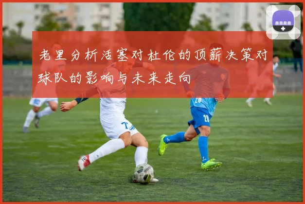 老里分析活塞对杜伦的顶薪决策对球队的影响与未来走向
