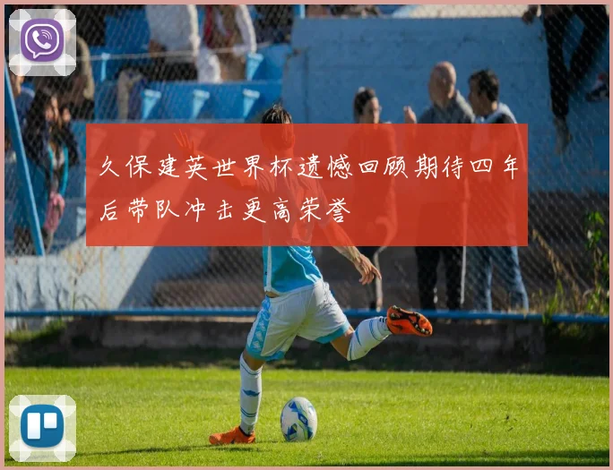 久保建英世界杯遗憾回顾期待四年后带队冲击更高荣誉