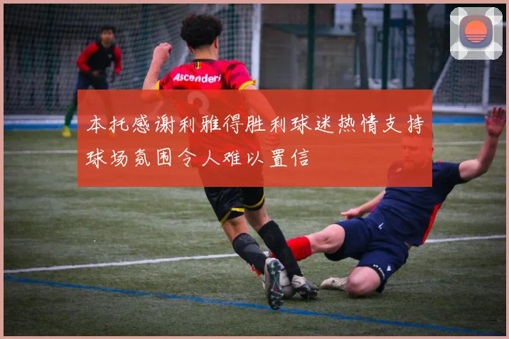 本托感谢利雅得胜利球迷热情支持球场氛围令人难以置信