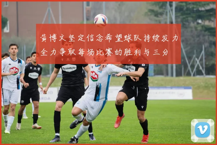 黄博文坚定信念希望球队持续发力全力争取每场比赛的胜利与三分