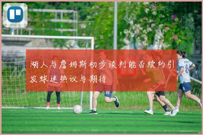 湖人与詹姆斯初步谈判能否续约引发球迷热议与期待