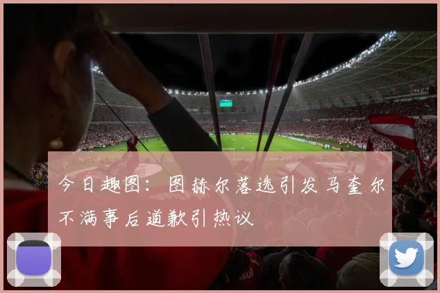 今日趣图：图赫尔落选引发马奎尔不满事后道歉引热议