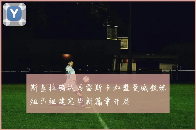 斯基拉确认马雷斯卡加盟曼城教练组已组建完毕新篇章开启