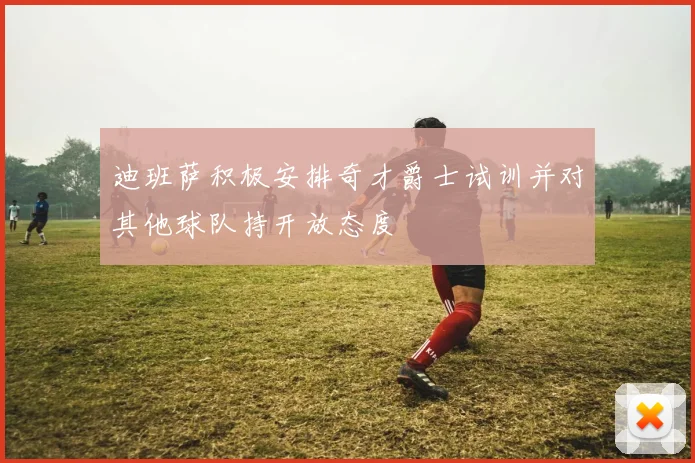 迪班萨积极安排奇才爵士试训并对其他球队持开放态度